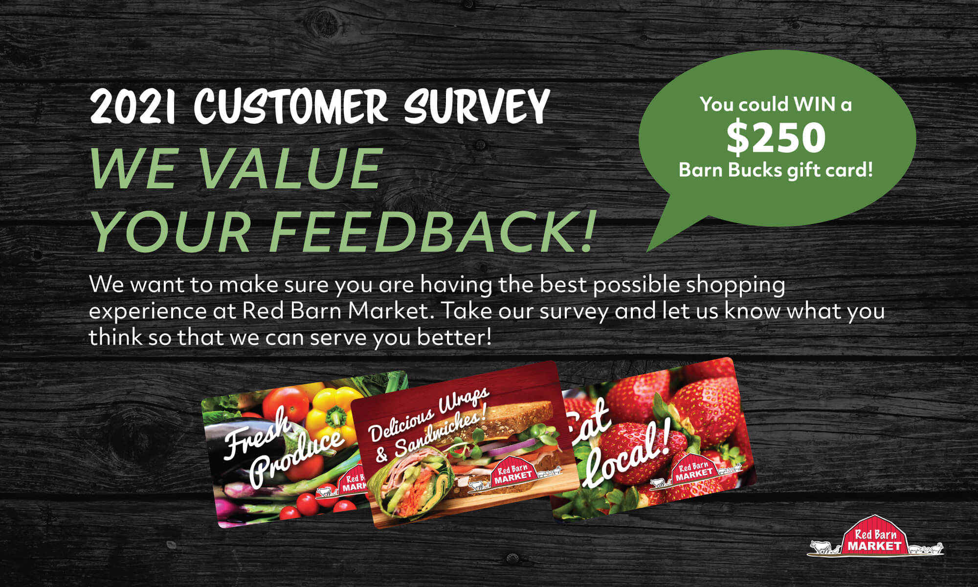2021 Customer Survey 📣 We want to hear from you! ✨ Take our Customer Feedback Survey and you could win a $250 Barn Bucks card.<br />
Red Barn Market strives to offer the best grocery shopping experience possible for our customers and we cannot do that without your input.
