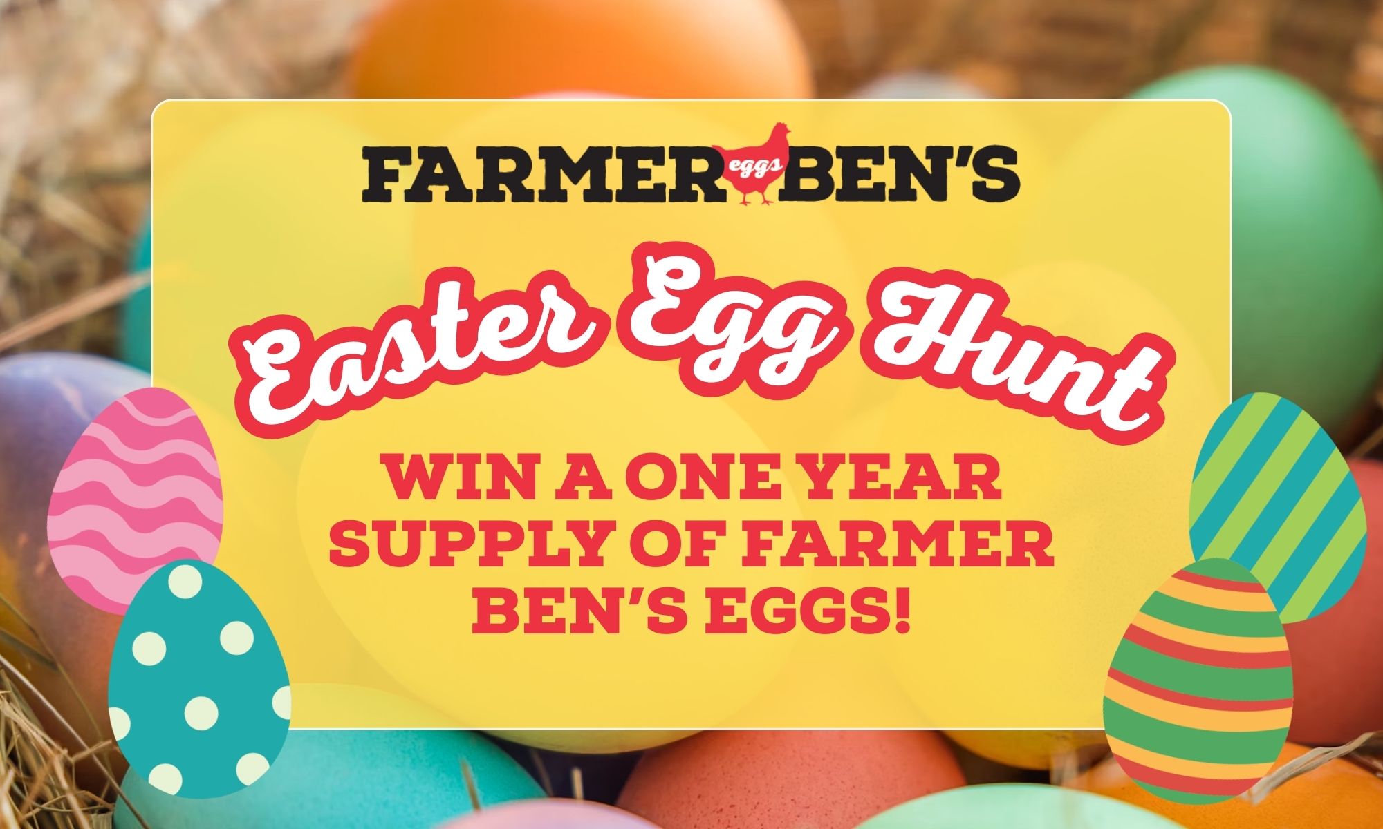 Easter Egg Hunt Find the decorated eggs hidden in our April 17-23 flyer and you could win a one year supply of Farmer Ben's eggs!